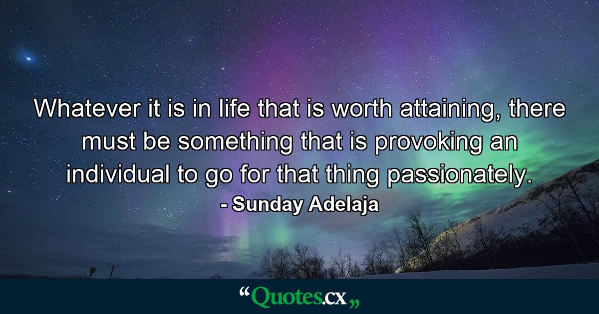 Whatever it is in life that is worth attaining, there must be something that is provoking an individual to go for that thing passionately. - Quote by Sunday Adelaja