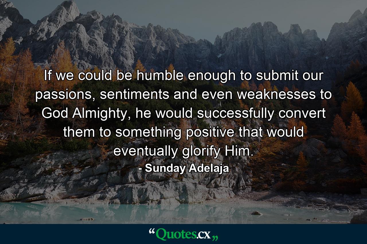 If we could be humble enough to submit our passions, sentiments and even weaknesses to God Almighty, he would successfully convert them to something positive that would eventually glorify Him. - Quote by Sunday Adelaja