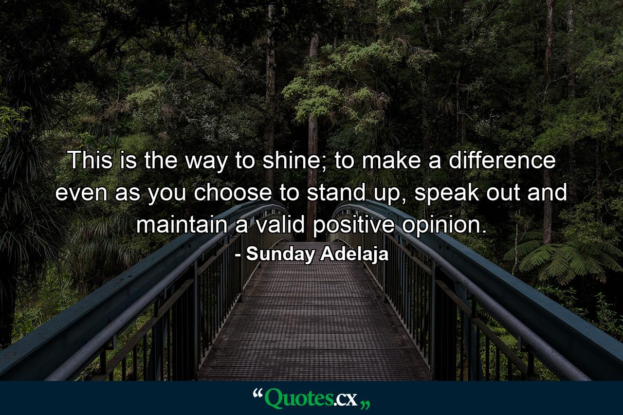 This is the way to shine; to make a difference even as you choose to stand up, speak out and maintain a valid positive opinion. - Quote by Sunday Adelaja