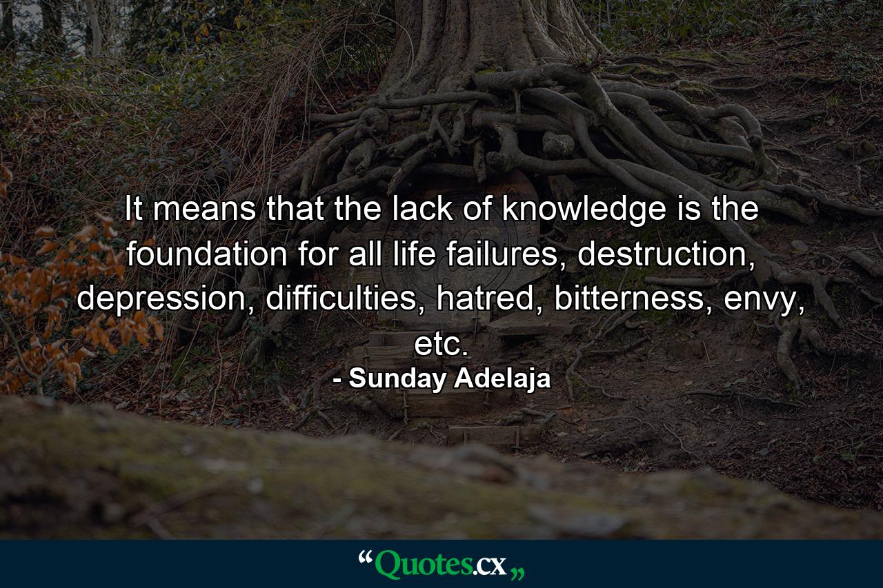 It means that the lack of knowledge is the foundation for all life failures, destruction, depression, difficulties, hatred, bitterness, envy, etc. - Quote by Sunday Adelaja