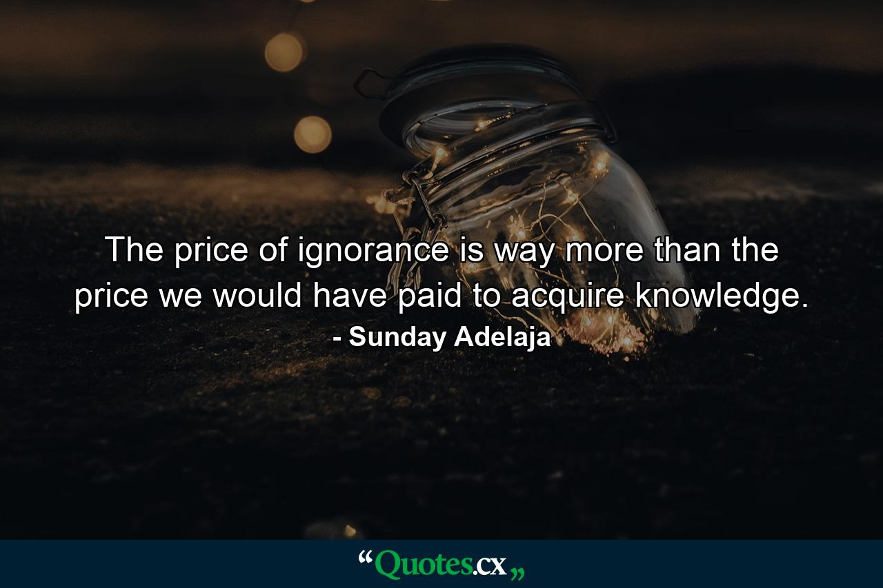 The price of ignorance is way more than the price we would have paid to acquire knowledge. - Quote by Sunday Adelaja