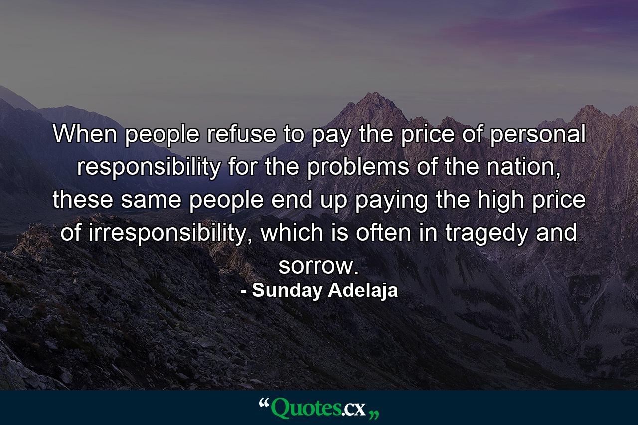 When people refuse to pay the price of personal responsibility for the problems of the nation, these same people end up paying the high price of irresponsibility, which is often in tragedy and sorrow. - Quote by Sunday Adelaja