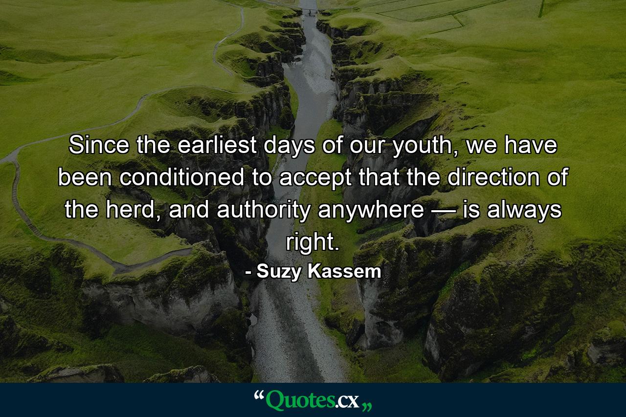 Since the earliest days of our youth, we have been conditioned to accept that the direction of the herd, and authority anywhere — is always right. - Quote by Suzy Kassem