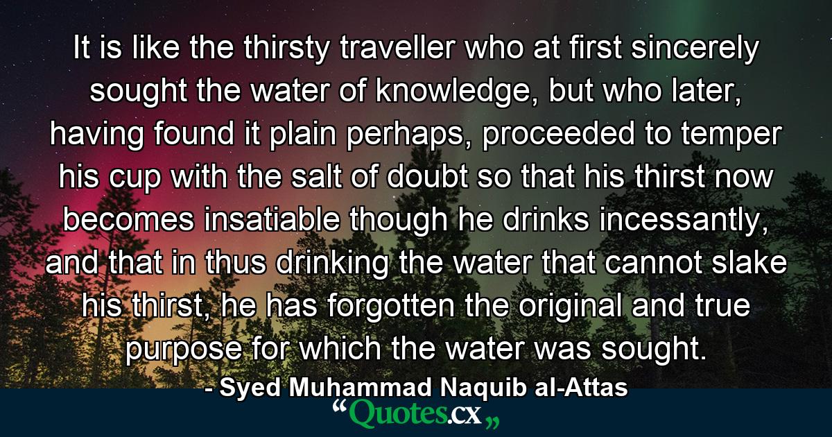 It is like the thirsty traveller who at first sincerely sought the water of knowledge, but who later, having found it plain perhaps, proceeded to temper his cup with the salt of doubt so that his thirst now becomes insatiable though he drinks incessantly, and that in thus drinking the water that cannot slake his thirst, he has forgotten the original and true purpose for which the water was sought. - Quote by Syed Muhammad Naquib al-Attas