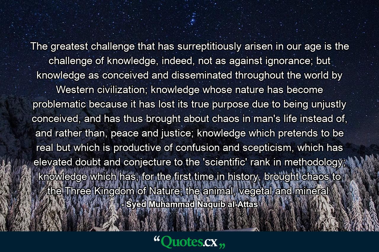 The greatest challenge that has surreptitiously arisen in our age is the challenge of knowledge, indeed, not as against ignorance; but knowledge as conceived and disseminated throughout the world by Western civilization; knowledge whose nature has become problematic because it has lost its true purpose due to being unjustly conceived, and has thus brought about chaos in man's life instead of, and rather than, peace and justice; knowledge which pretends to be real but which is productive of confusion and scepticism, which has elevated doubt and conjecture to the 'scientific' rank in methodology; knowledge which has, for the first time in history, brought chaos to the Three Kingdom of Nature; the animal, vegetal and mineral. - Quote by Syed Muhammad Naquib al-Attas