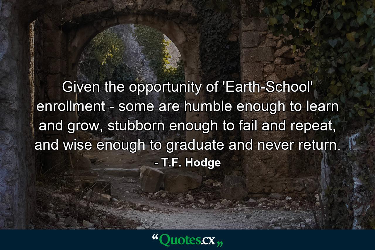 Given the opportunity of 'Earth-School' enrollment - some are humble enough to learn and grow, stubborn enough to fail and repeat, and wise enough to graduate and never return. - Quote by T.F. Hodge