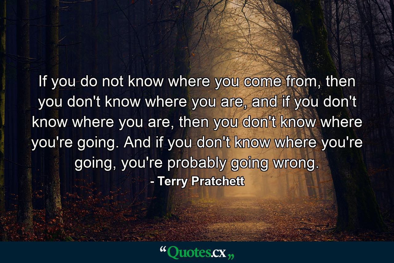 If you do not know where you come from, then you don't know where you are, and if you don't know where you are, then you don't know where you're going. And if you don't know where you're going, you're probably going wrong. - Quote by Terry Pratchett