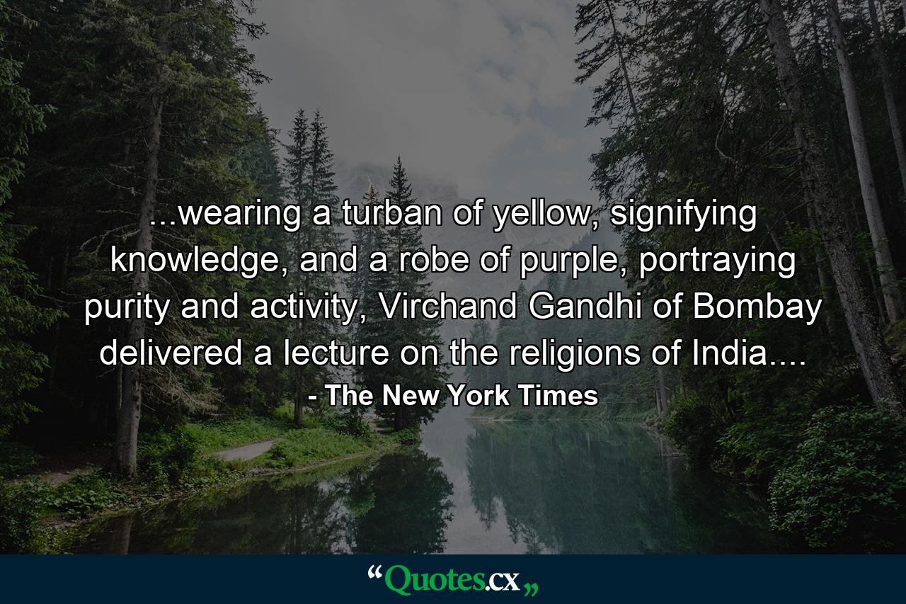 ...wearing a turban of yellow, signifying knowledge, and a robe of purple, portraying purity and activity, Virchand Gandhi of Bombay delivered a lecture on the religions of India.... - Quote by The New York Times