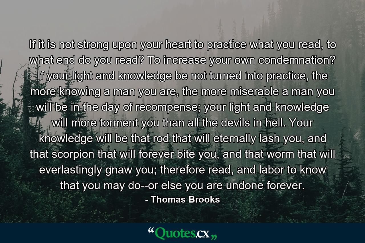 If it is not strong upon your heart to practice what you read, to what end do you read? To increase your own condemnation? If your light and knowledge be not turned into practice, the more knowing a man you are, the more miserable a man you will be in the day of recompense; your light and knowledge will more torment you than all the devils in hell. Your knowledge will be that rod that will eternally lash you, and that scorpion that will forever bite you, and that worm that will everlastingly gnaw you; therefore read, and labor to know that you may do--or else you are undone forever. - Quote by Thomas Brooks