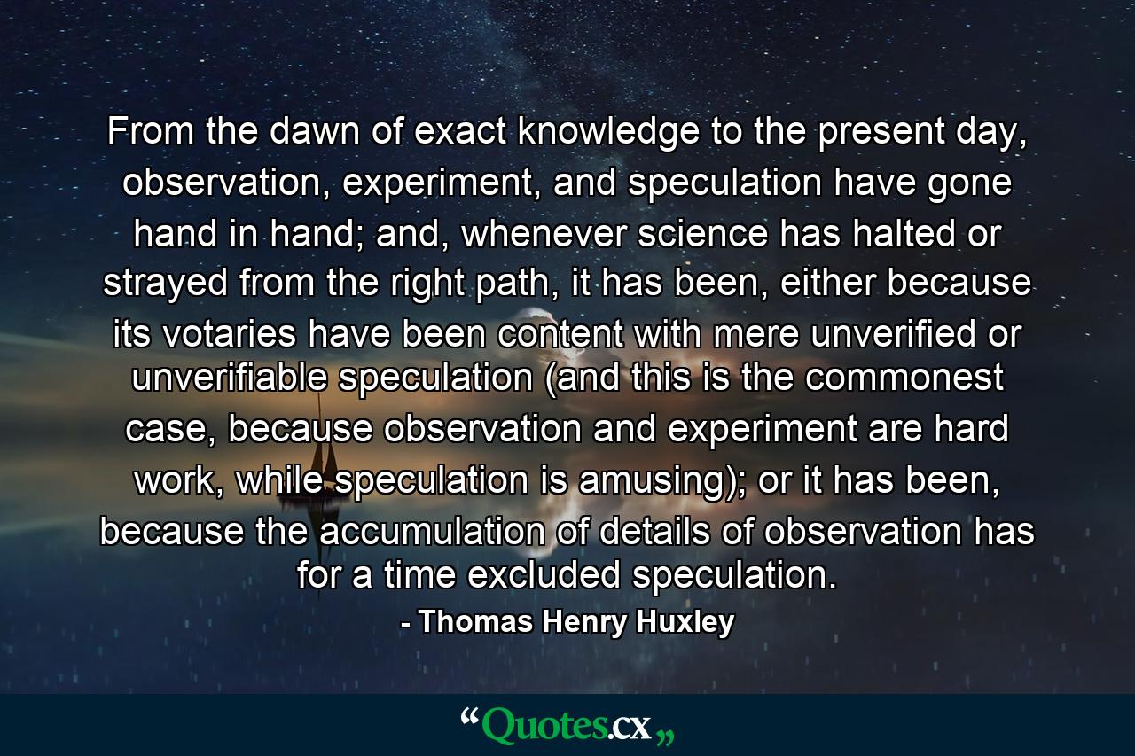 From the dawn of exact knowledge to the present day, observation, experiment, and speculation have gone hand in hand; and, whenever science has halted or strayed from the right path, it has been, either because its votaries have been content with mere unverified or unverifiable speculation (and this is the commonest case, because observation and experiment are hard work, while speculation is amusing); or it has been, because the accumulation of details of observation has for a time excluded speculation. - Quote by Thomas Henry Huxley