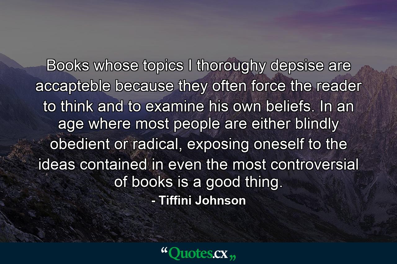 Books whose topics I thoroughy depsise are accapteble because they often force the reader to think and to examine his own beliefs. In an age where most people are either blindly obedient or radical, exposing oneself to the ideas contained in even the most controversial of books is a good thing. - Quote by Tiffini Johnson