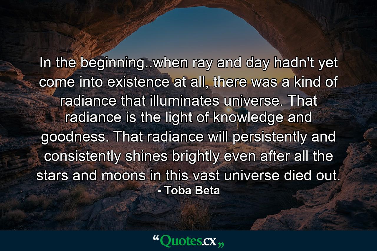 In the beginning..when ray and day hadn't yet come into existence at all, there was a kind of radiance that illuminates universe. That radiance is the light of knowledge and goodness. That radiance will persistently and consistently shines brightly even after all the stars and moons in this vast universe died out. - Quote by Toba Beta