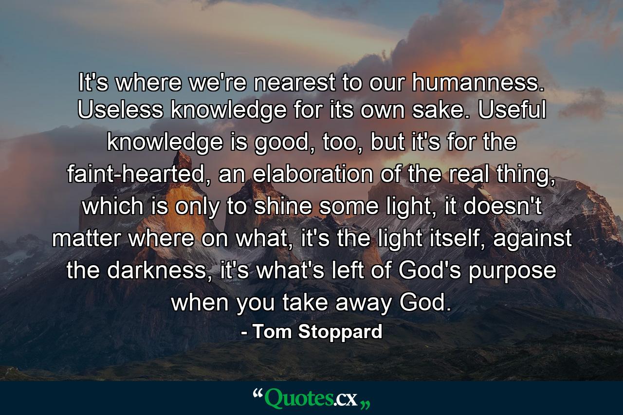 It's where we're nearest to our humanness. Useless knowledge for its own sake. Useful knowledge is good, too, but it's for the faint-hearted, an elaboration of the real thing, which is only to shine some light, it doesn't matter where on what, it's the light itself, against the darkness, it's what's left of God's purpose when you take away God. - Quote by Tom Stoppard