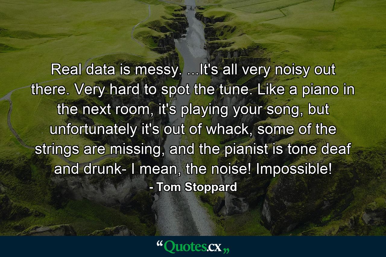 Real data is messy. ...It's all very noisy out there. Very hard to spot the tune. Like a piano in the next room, it's playing your song, but unfortunately it's out of whack, some of the strings are missing, and the pianist is tone deaf and drunk- I mean, the noise! Impossible! - Quote by Tom Stoppard