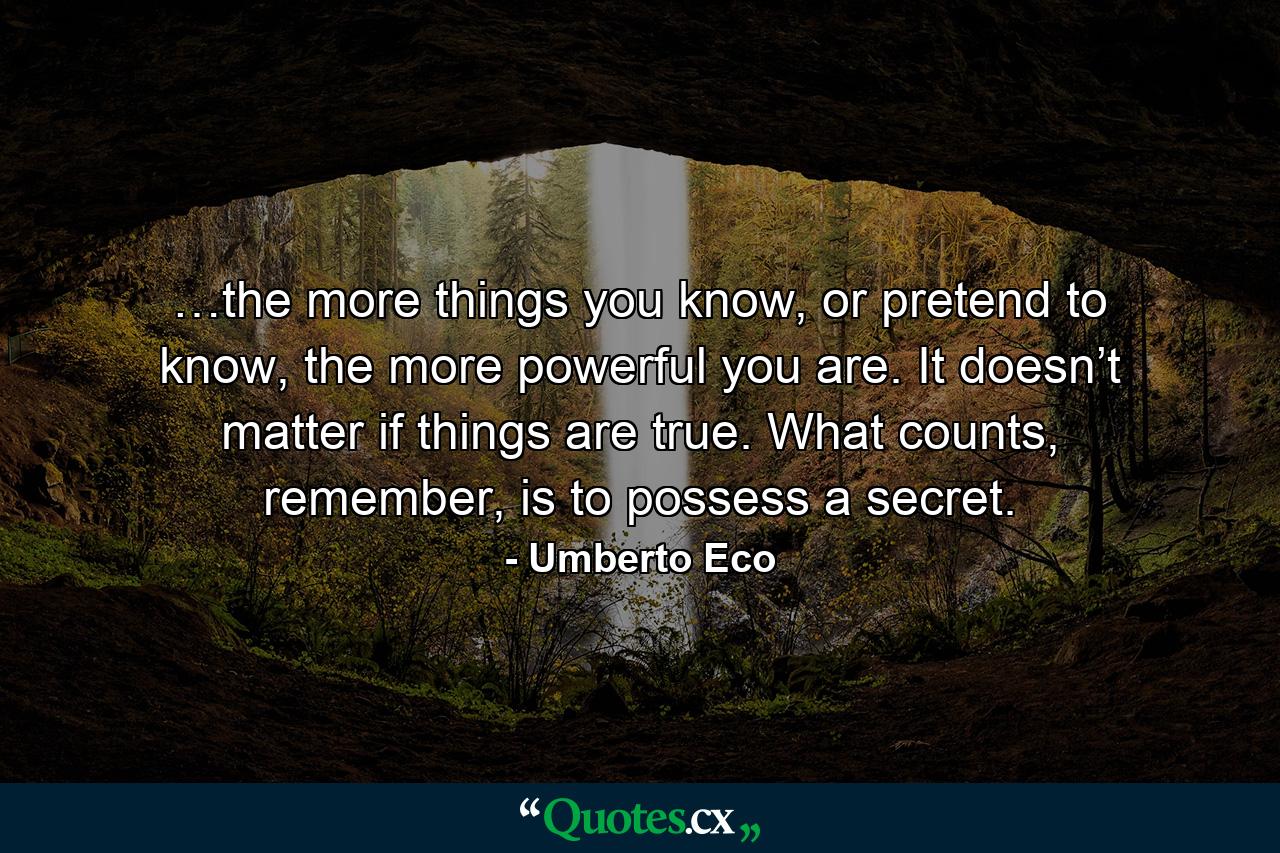 …the more things you know, or pretend to know, the more powerful you are. It doesn’t matter if things are true. What counts, remember, is to possess a secret. - Quote by Umberto Eco