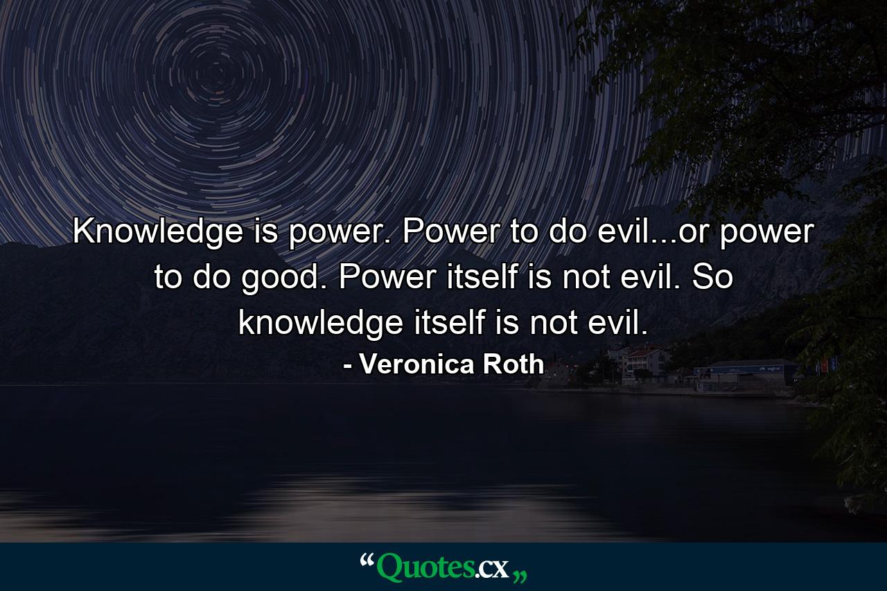 Knowledge is power. Power to do evil...or power to do good. Power itself is not evil. So knowledge itself is not evil. - Quote by Veronica Roth