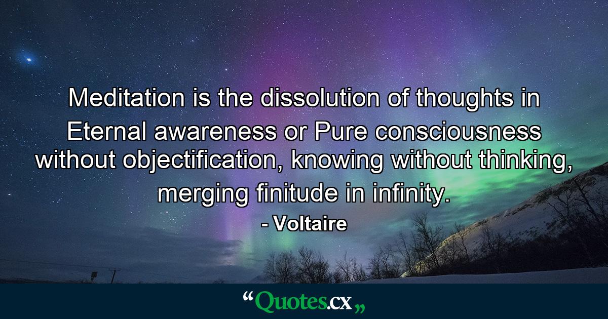 Meditation is the dissolution of thoughts in Eternal awareness or Pure consciousness without objectification, knowing without thinking, merging finitude in infinity. - Quote by Voltaire