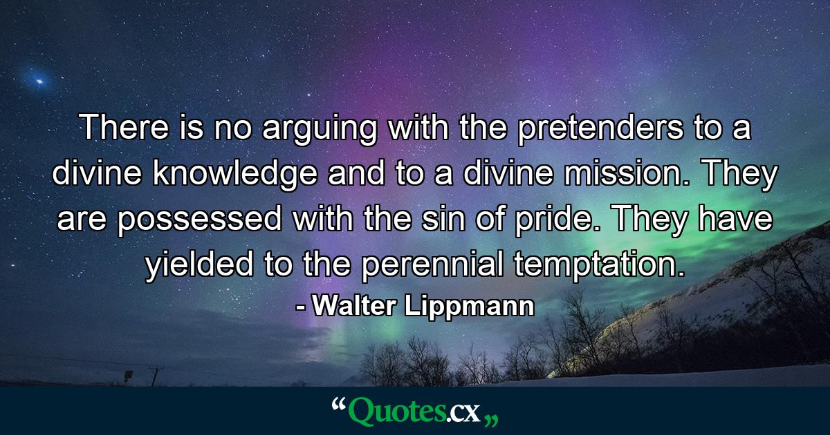 There is no arguing with the pretenders to a divine knowledge and to a divine mission. They are possessed with the sin of pride. They have yielded to the perennial temptation. - Quote by Walter Lippmann