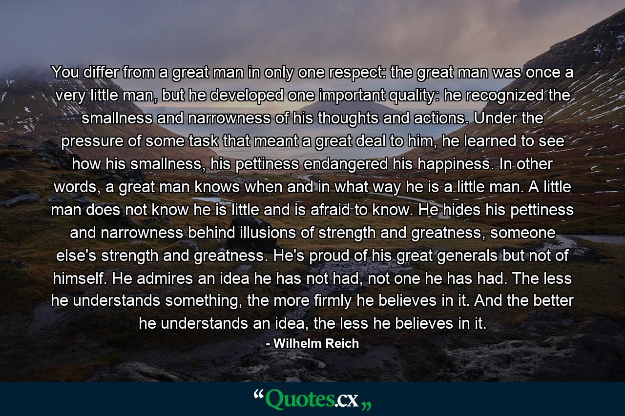 You differ from a great man in only one respect: the great man was once a very little man, but he developed one important quality: he recognized the smallness and narrowness of his thoughts and actions. Under the pressure of some task that meant a great deal to him, he learned to see how his smallness, his pettiness endangered his happiness. In other words, a great man knows when and in what way he is a little man. A little man does not know he is little and is afraid to know. He hides his pettiness and narrowness behind illusions of strength and greatness, someone else's strength and greatness. He's proud of his great generals but not of himself. He admires an idea he has not had, not one he has had. The less he understands something, the more firmly he believes in it. And the better he understands an idea, the less he believes in it. - Quote by Wilhelm Reich