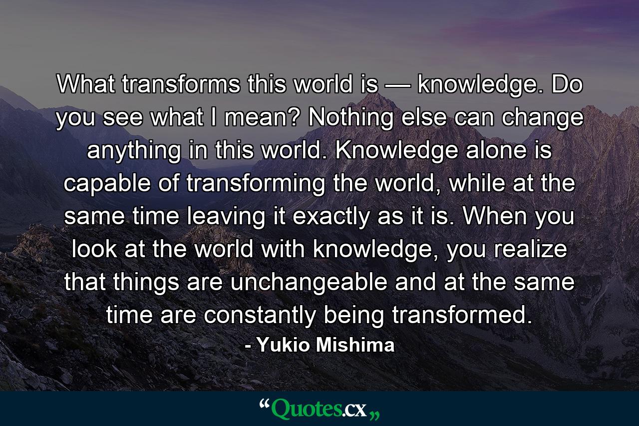 What transforms this world is — knowledge. Do you see what I mean? Nothing else can change anything in this world. Knowledge alone is capable of transforming the world, while at the same time leaving it exactly as it is. When you look at the world with knowledge, you realize that things are unchangeable and at the same time are constantly being transformed. - Quote by Yukio Mishima