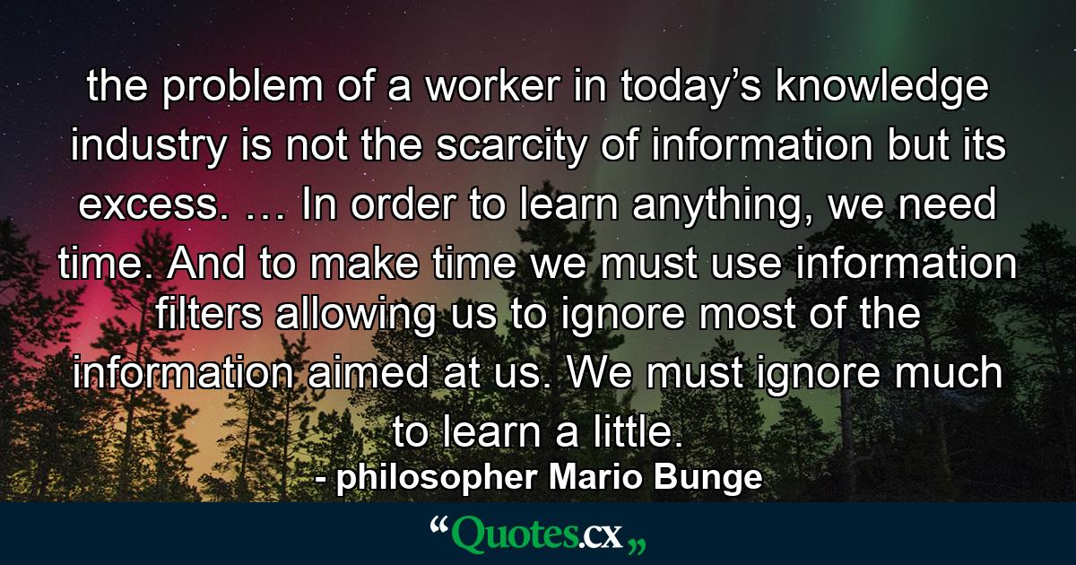 the problem of a worker in today’s knowledge industry is not the scarcity of information but its excess. … In order to learn anything, we need time. And to make time we must use information filters allowing us to ignore most of the information aimed at us. We must ignore much to learn a little. - Quote by philosopher Mario Bunge