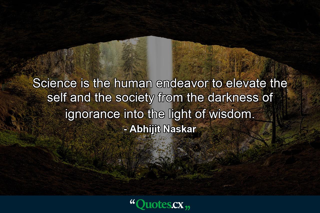 Science is the human endeavor to elevate the self and the society from the darkness of ignorance into the light of wisdom. - Quote by Abhijit Naskar