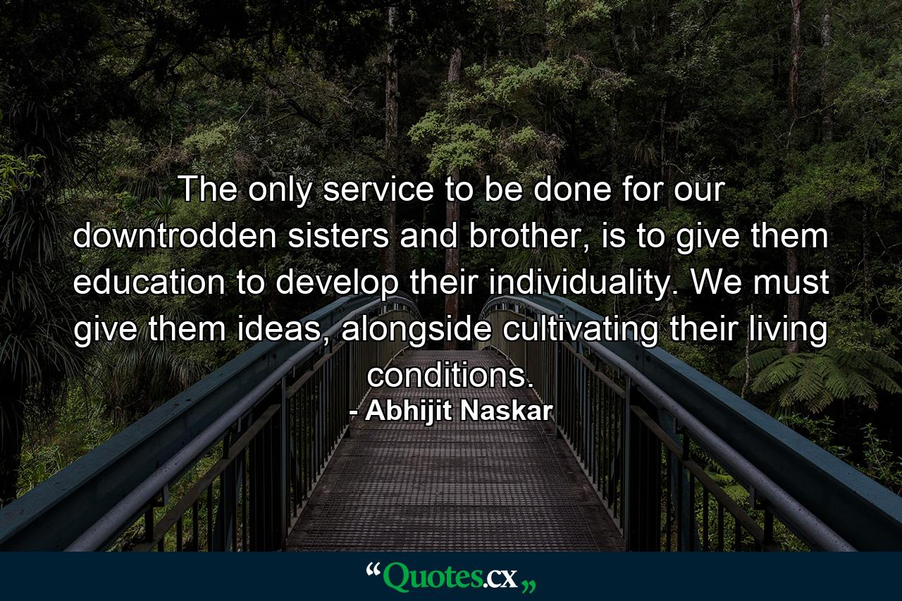 The only service to be done for our downtrodden sisters and brother, is to give them education to develop their individuality. We must give them ideas, alongside cultivating their living conditions. - Quote by Abhijit Naskar