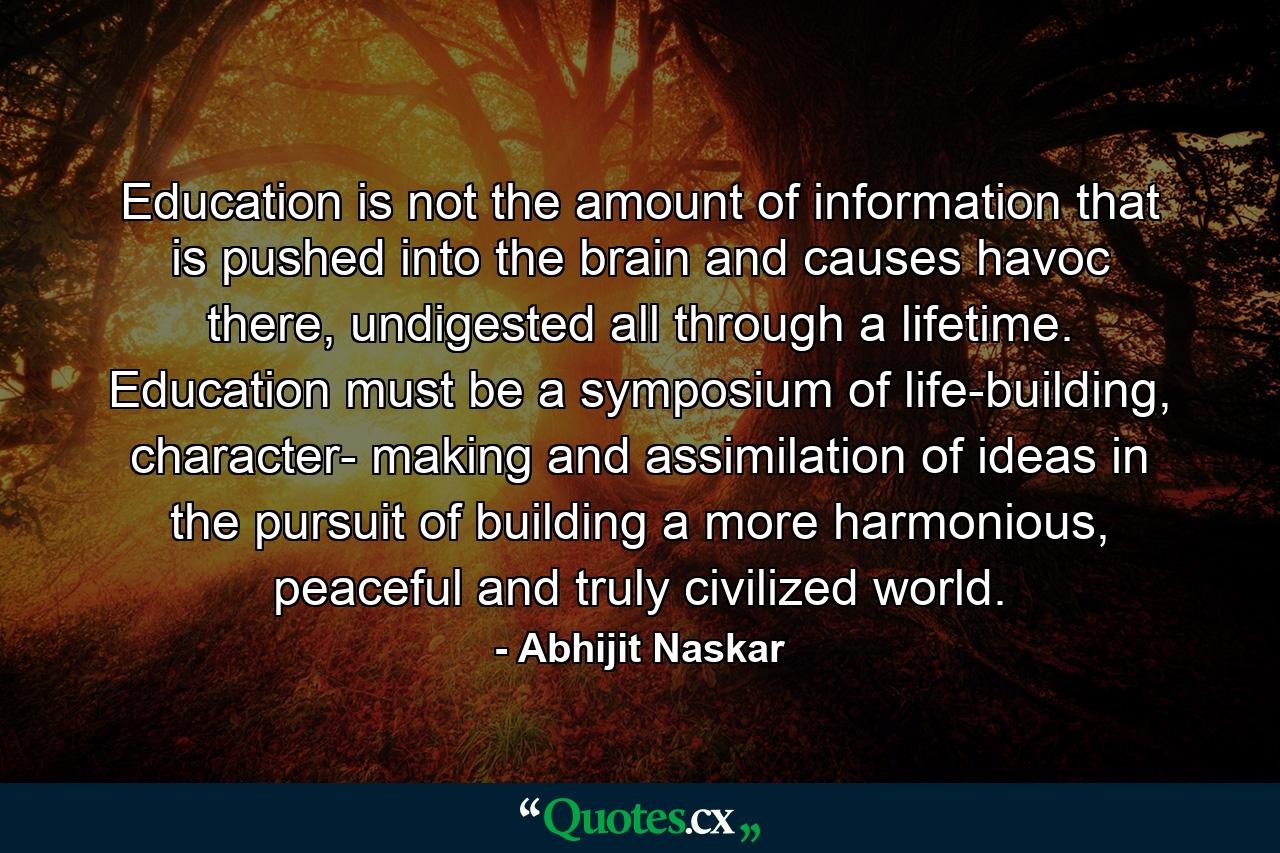 Education is not the amount of information that is pushed into the brain and causes havoc there, undigested all through a lifetime. Education must be a symposium of life-building, character- making and assimilation of ideas in the pursuit of building a more harmonious, peaceful and truly civilized world. - Quote by Abhijit Naskar