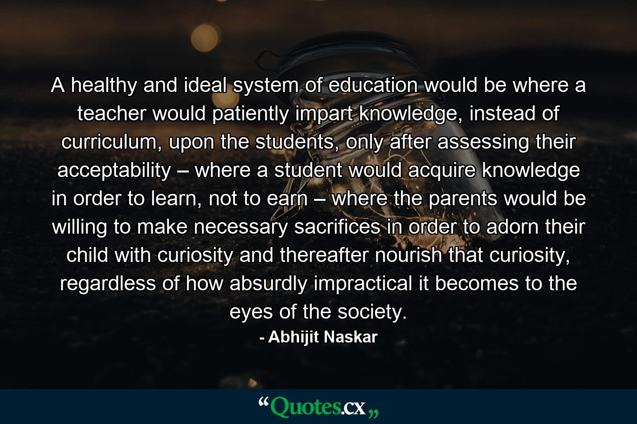 A healthy and ideal system of education would be where a teacher would patiently impart knowledge, instead of curriculum, upon the students, only after assessing their acceptability – where a student would acquire knowledge in order to learn, not to earn – where the parents would be willing to make necessary sacrifices in order to adorn their child with curiosity and thereafter nourish that curiosity, regardless of how absurdly impractical it becomes to the eyes of the society. - Quote by Abhijit Naskar