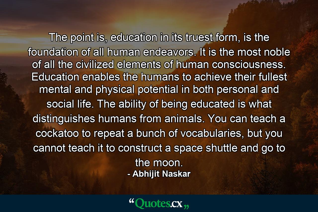 The point is, education in its truest form, is the foundation of all human endeavors. It is the most noble of all the civilized elements of human consciousness. Education enables the humans to achieve their fullest mental and physical potential in both personal and social life. The ability of being educated is what distinguishes humans from animals. You can teach a cockatoo to repeat a bunch of vocabularies, but you cannot teach it to construct a space shuttle and go to the moon. - Quote by Abhijit Naskar