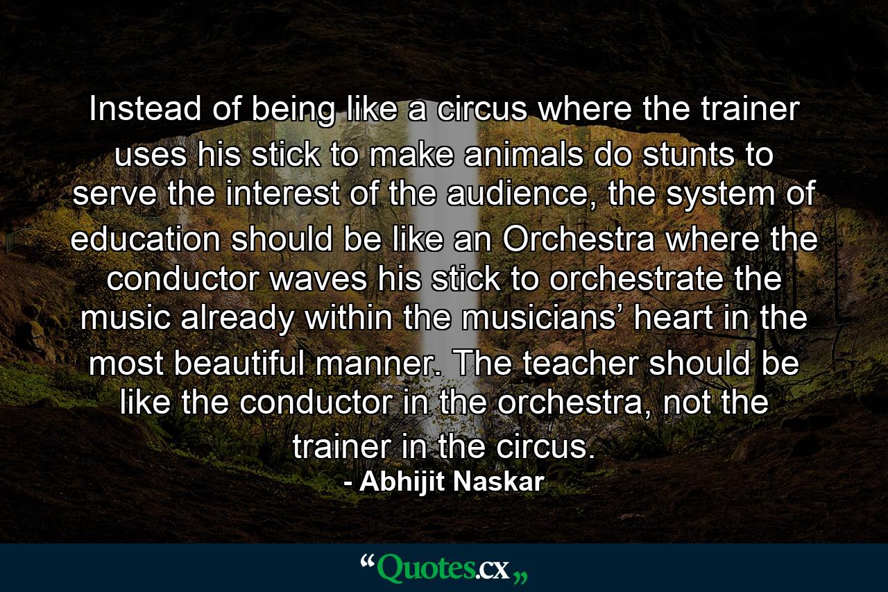 Instead of being like a circus where the trainer uses his stick to make animals do stunts to serve the interest of the audience, the system of education should be like an Orchestra where the conductor waves his stick to orchestrate the music already within the musicians’ heart in the most beautiful manner. The teacher should be like the conductor in the orchestra, not the trainer in the circus. - Quote by Abhijit Naskar