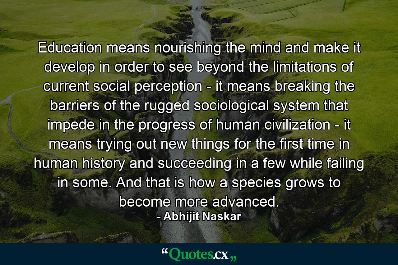 Education means nourishing the mind and make it develop in order to see beyond the limitations of current social perception - it means breaking the barriers of the rugged sociological system that impede in the progress of human civilization - it means trying out new things for the first time in human history and succeeding in a few while failing in some. And that is how a species grows to become more advanced. - Quote by Abhijit Naskar