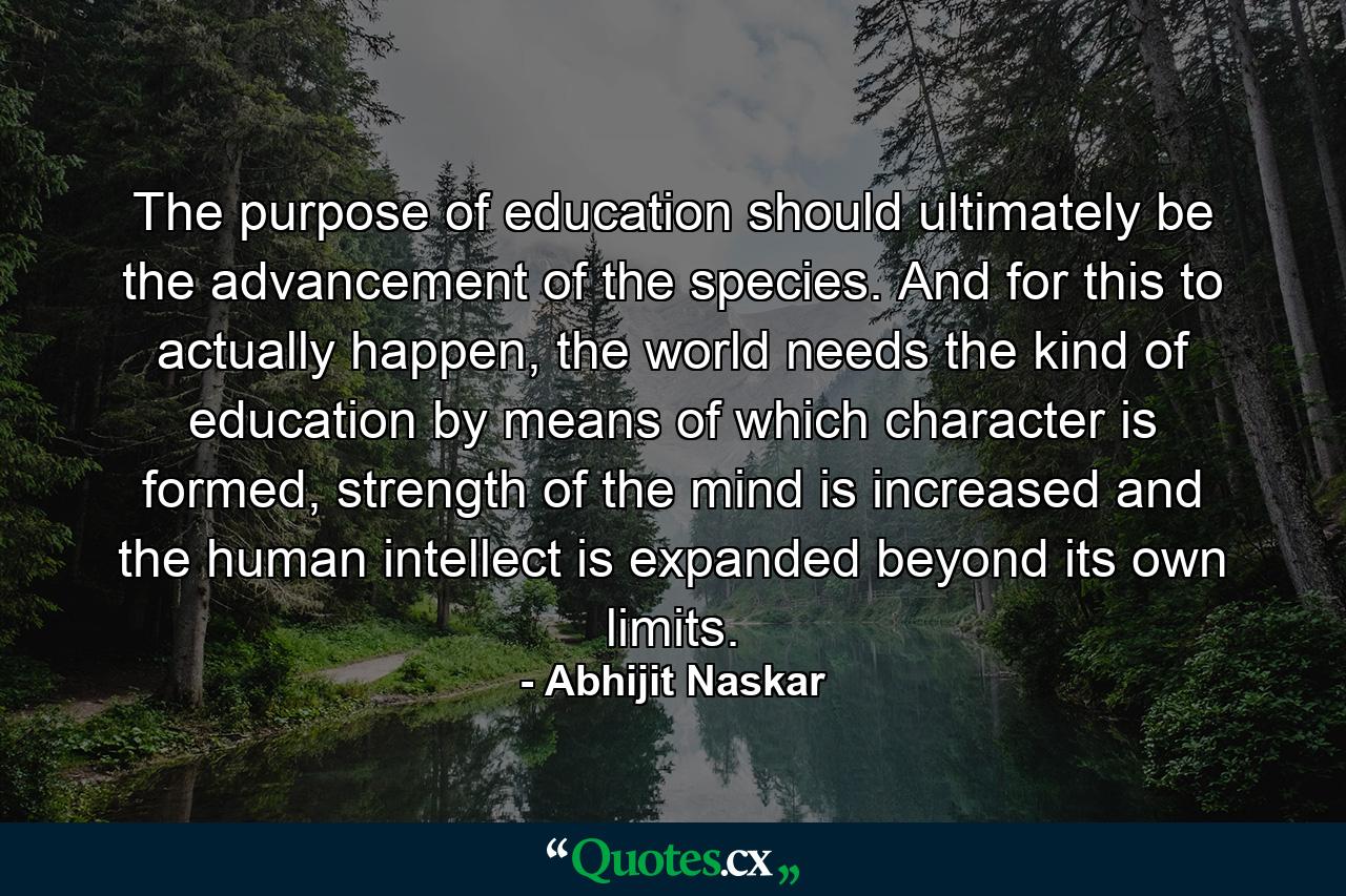 The purpose of education should ultimately be the advancement of the species. And for this to actually happen, the world needs the kind of education by means of which character is formed, strength of the mind is increased and the human intellect is expanded beyond its own limits. - Quote by Abhijit Naskar