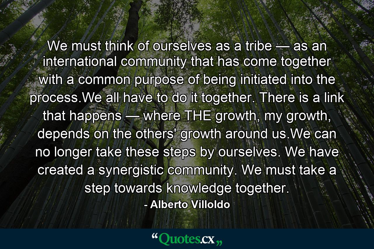 We must think of ourselves as a tribe — as an international community that has come together with a common purpose of being initiated into the process.We all have to do it together. There is a link that happens — where THE growth, my growth, depends on the others' growth around us.We can no longer take these steps by ourselves. We have created a synergistic community. We must take a step towards knowledge together. - Quote by Alberto Villoldo