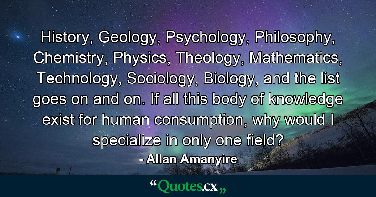 History, Geology, Psychology, Philosophy, Chemistry, Physics, Theology, Mathematics, Technology, Sociology, Biology, and the list goes on and on. If all this body of knowledge exist for human consumption, why would I specialize in only one field? - Quote by Allan Amanyire