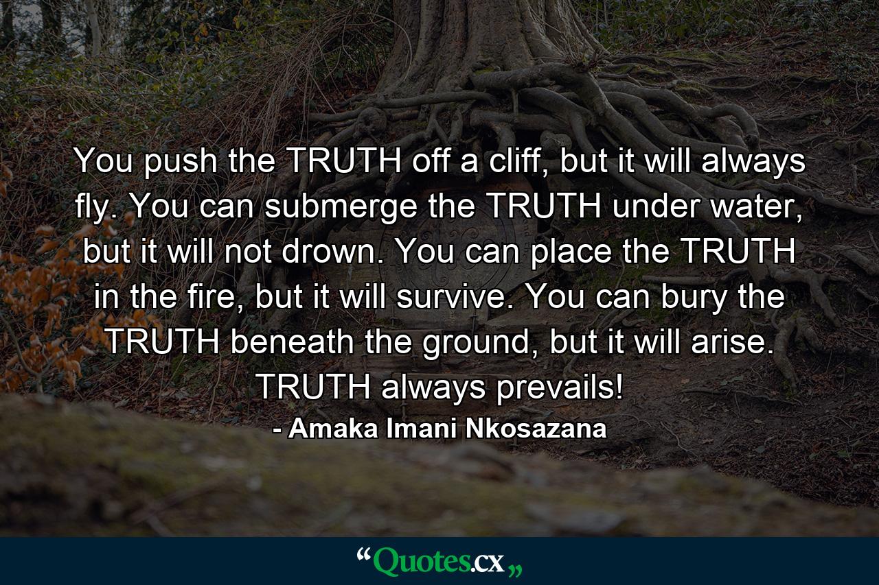 You push the TRUTH off a cliff, but it will always fly. You can submerge the TRUTH under water, but it will not drown. You can place the TRUTH in the fire, but it will survive. You can bury the TRUTH beneath the ground, but it will arise. TRUTH always prevails! - Quote by Amaka Imani Nkosazana