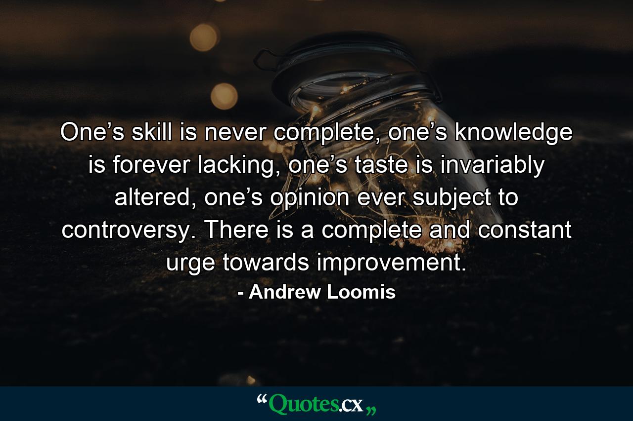 One’s skill is never complete, one’s knowledge is forever lacking, one’s taste is invariably altered, one’s opinion ever subject to controversy. There is a complete and constant urge towards improvement. - Quote by Andrew Loomis