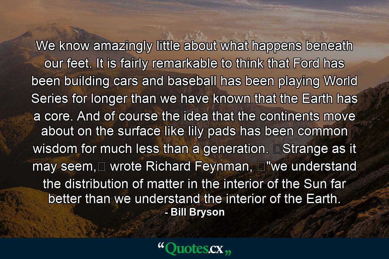 We know amazingly little about what happens beneath our feet. It is fairly remarkable to think that Ford has been building cars and baseball has been playing World Series for longer than we have known that the Earth has a core. And of course the idea that the continents move about on the surface like lily pads has been common wisdom for much less than a generation. Strange as it may seem, wrote Richard Feynman, 