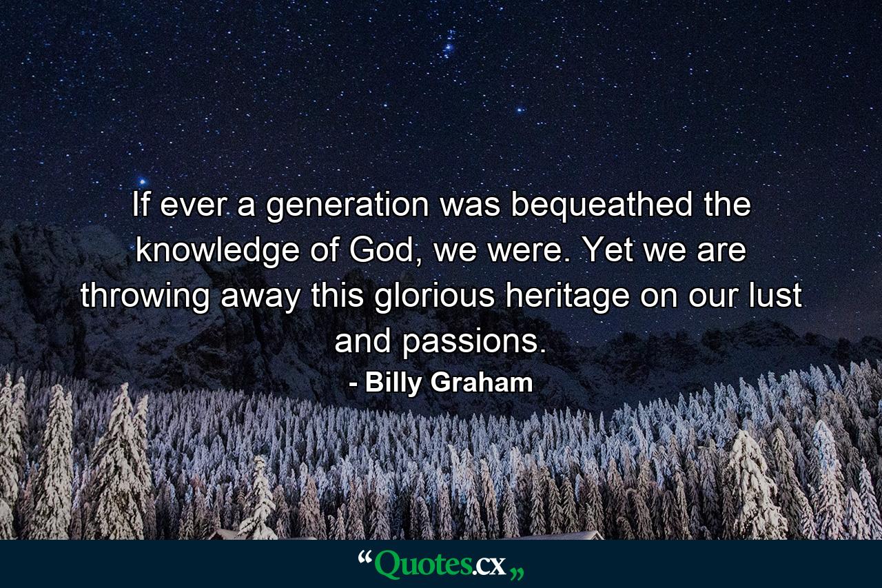 If ever a generation was bequeathed the knowledge of God, we were. Yet we are throwing away this glorious heritage on our lust and passions. - Quote by Billy Graham