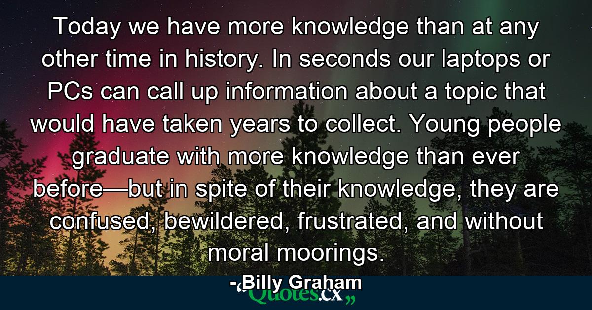 Today we have more knowledge than at any other time in history. In seconds our laptops or PCs can call up information about a topic that would have taken years to collect. Young people graduate with more knowledge than ever before—but in spite of their knowledge, they are confused, bewildered, frustrated, and without moral moorings. - Quote by Billy Graham