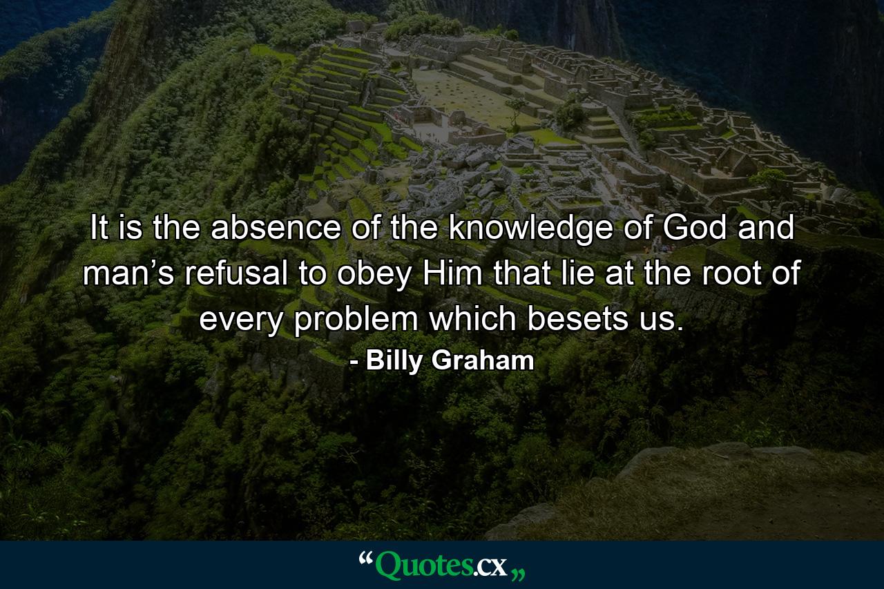 It is the absence of the knowledge of God and man’s refusal to obey Him that lie at the root of every problem which besets us. - Quote by Billy Graham