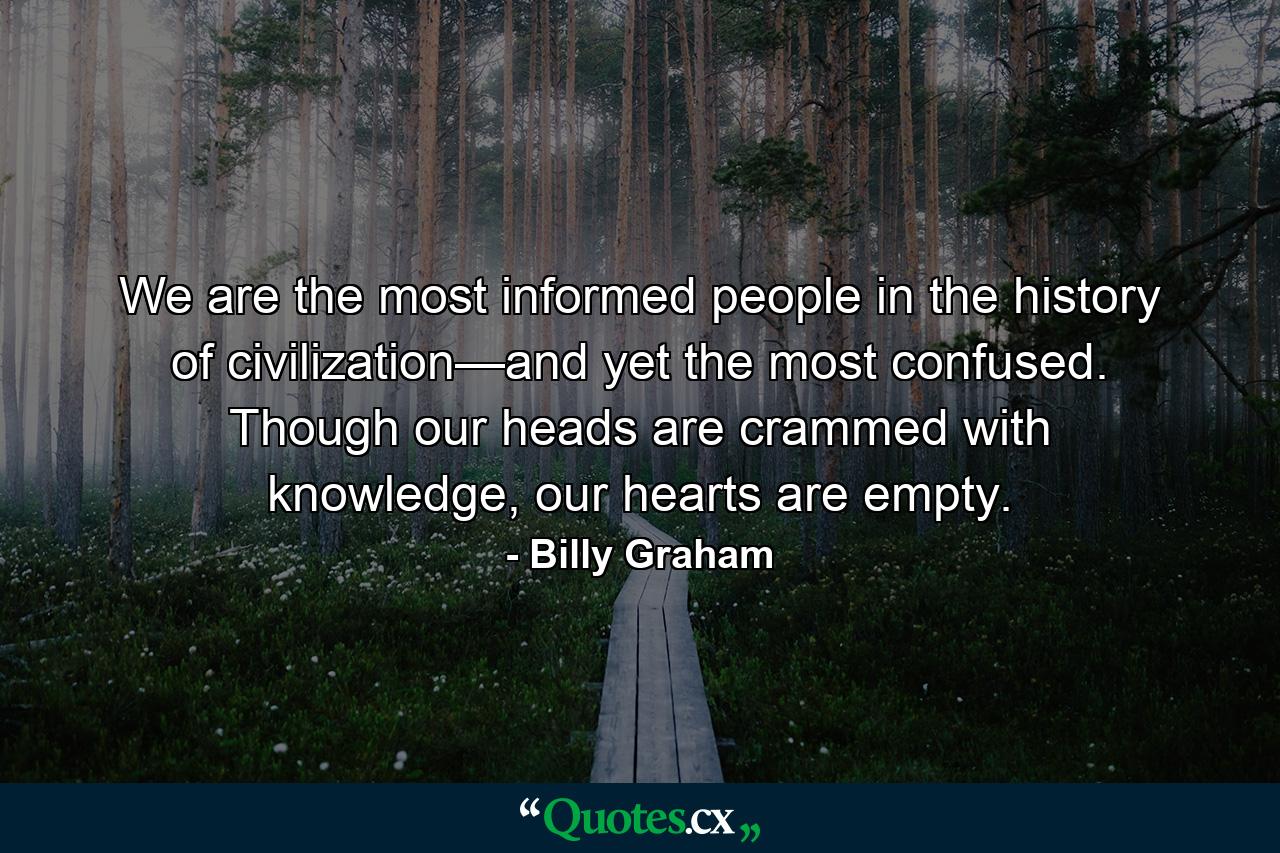 We are the most informed people in the history of civilization—and yet the most confused. Though our heads are crammed with knowledge, our hearts are empty. - Quote by Billy Graham