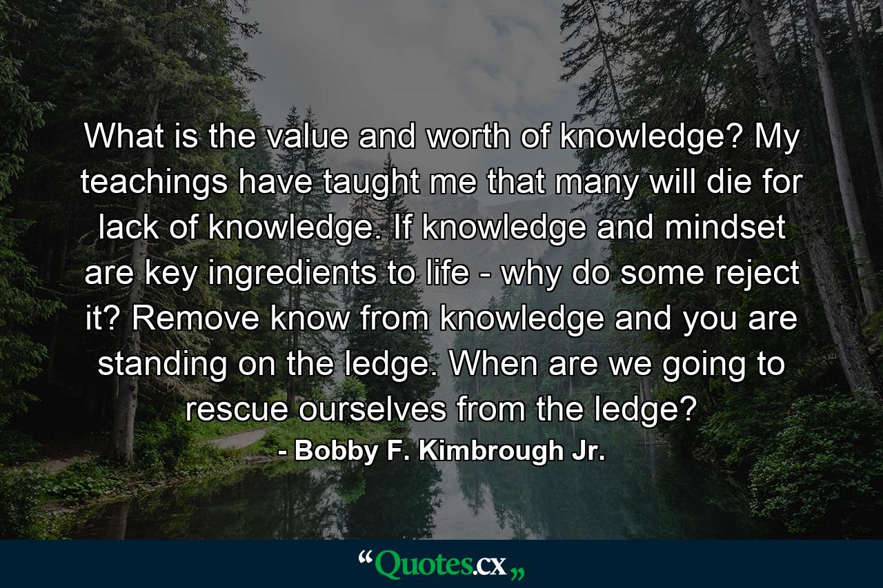 What is the value and worth of knowledge? My teachings have taught me that many will die for lack of knowledge. If knowledge and mindset are key ingredients to life - why do some reject it? Remove know from knowledge and you are standing on the ledge. When are we going to rescue ourselves from the ledge? - Quote by Bobby F. Kimbrough Jr.