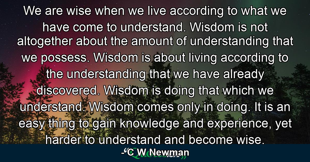 We are wise when we live according to what we have come to understand. Wisdom is not altogether about the amount of understanding that we possess. Wisdom is about living according to the understanding that we have already discovered. Wisdom is doing that which we understand. Wisdom comes only in doing. It is an easy thing to gain knowledge and experience, yet harder to understand and become wise. - Quote by C W Newman