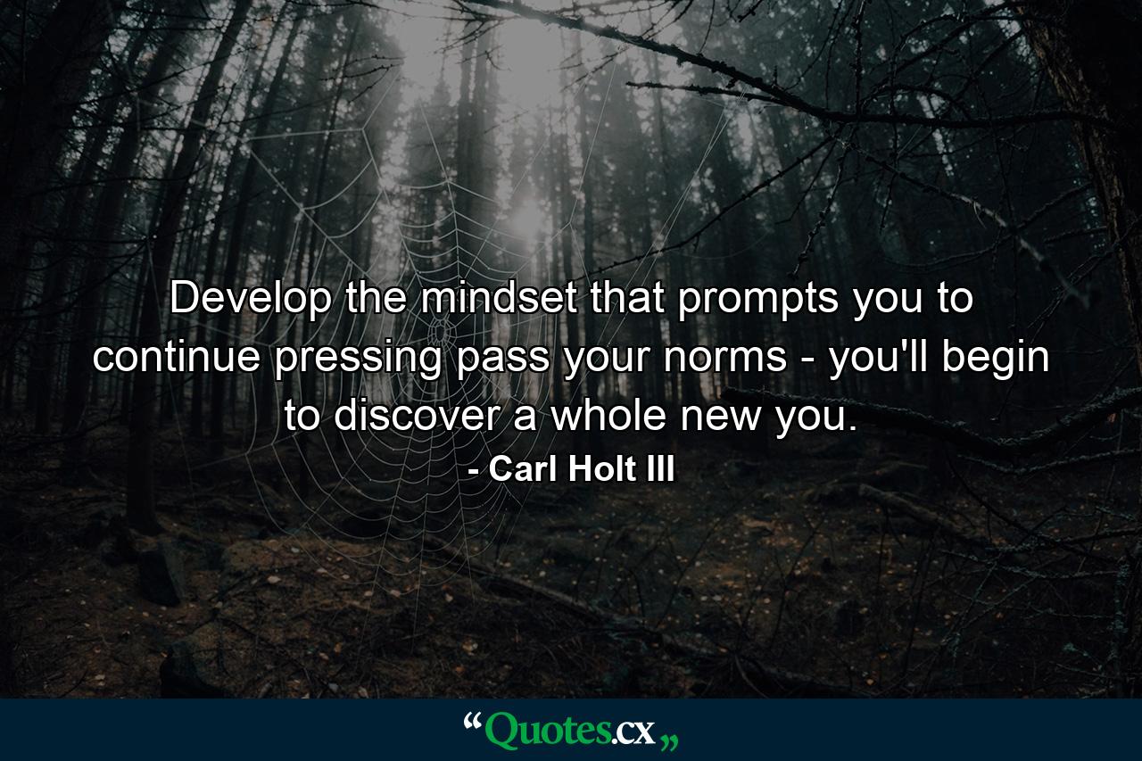 Develop the mindset that prompts you to continue pressing pass your norms - you'll begin to discover a whole new you. - Quote by Carl Holt III