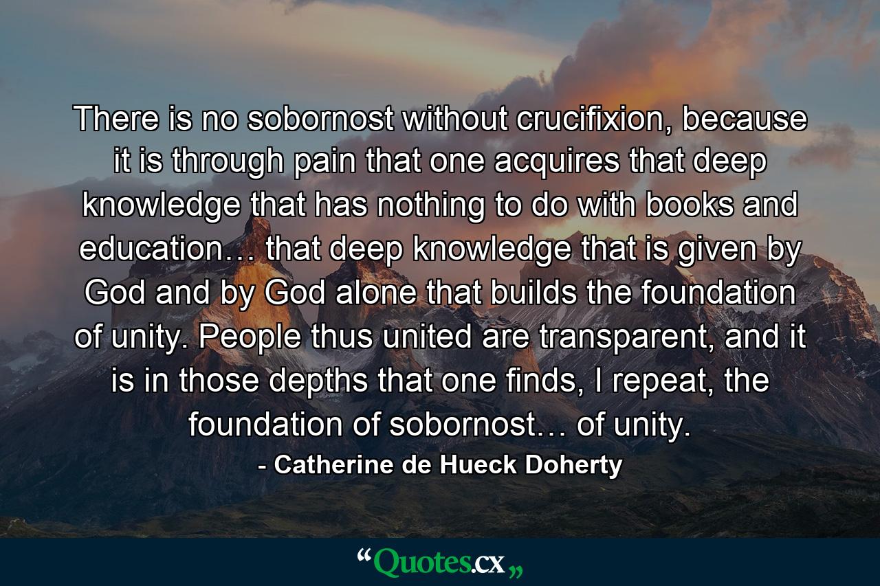 There is no sobornost without crucifixion, because it is through pain that one acquires that deep knowledge that has nothing to do with books and education… that deep knowledge that is given by God and by God alone that builds the foundation of unity. People thus united are transparent, and it is in those depths that one finds, I repeat, the foundation of sobornost… of unity. - Quote by Catherine de Hueck Doherty