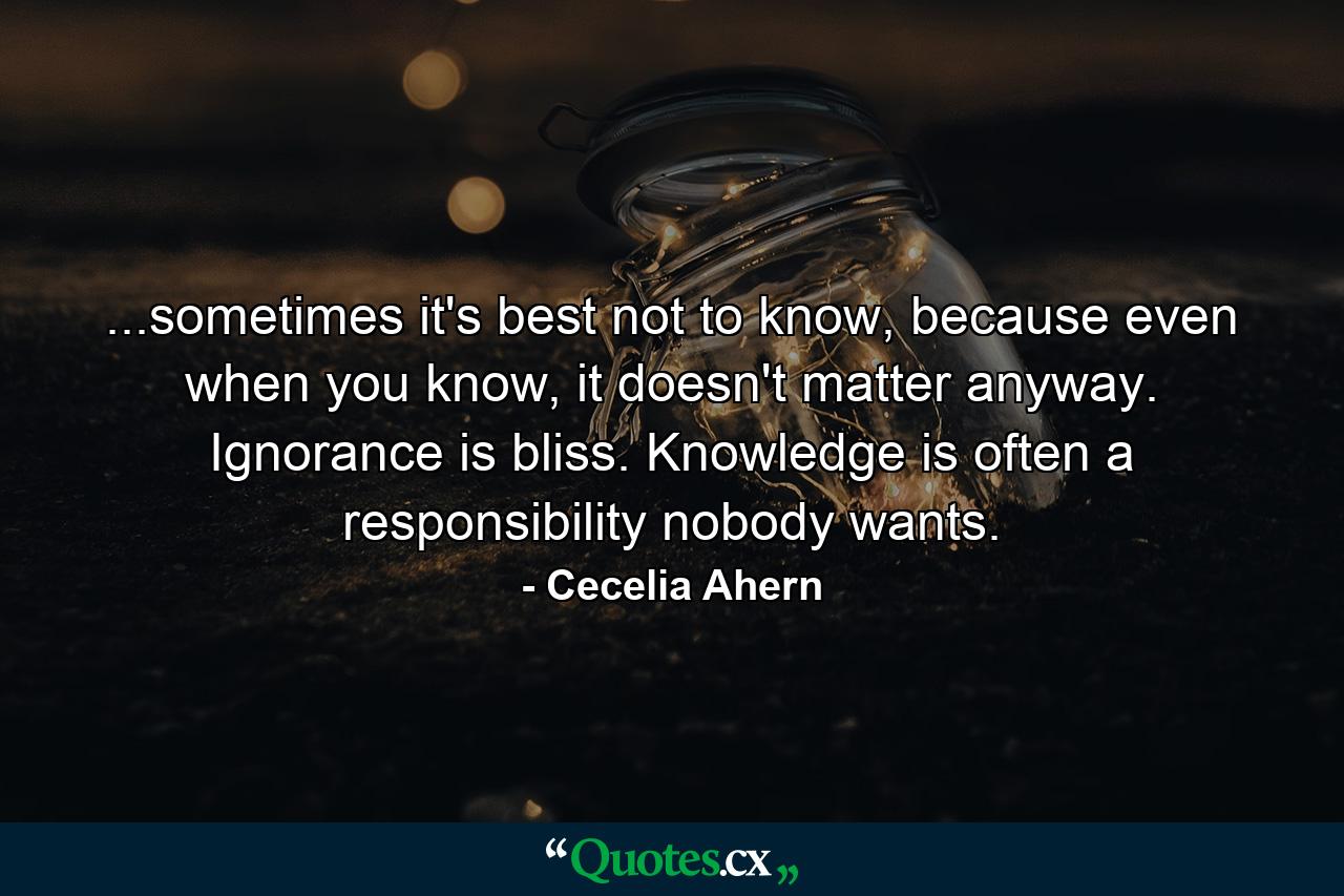 ...sometimes it's best not to know, because even when you know, it doesn't matter anyway. Ignorance is bliss. Knowledge is often a responsibility nobody wants. - Quote by Cecelia Ahern