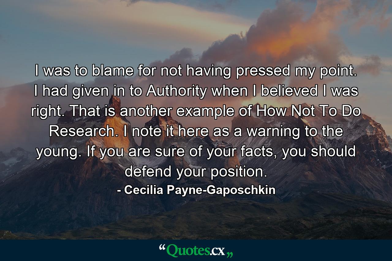 I was to blame for not having pressed my point. I had given in to Authority when I believed I was right. That is another example of How Not To Do Research. I note it here as a warning to the young. If you are sure of your facts, you should defend your position. - Quote by Cecilia Payne-Gaposchkin