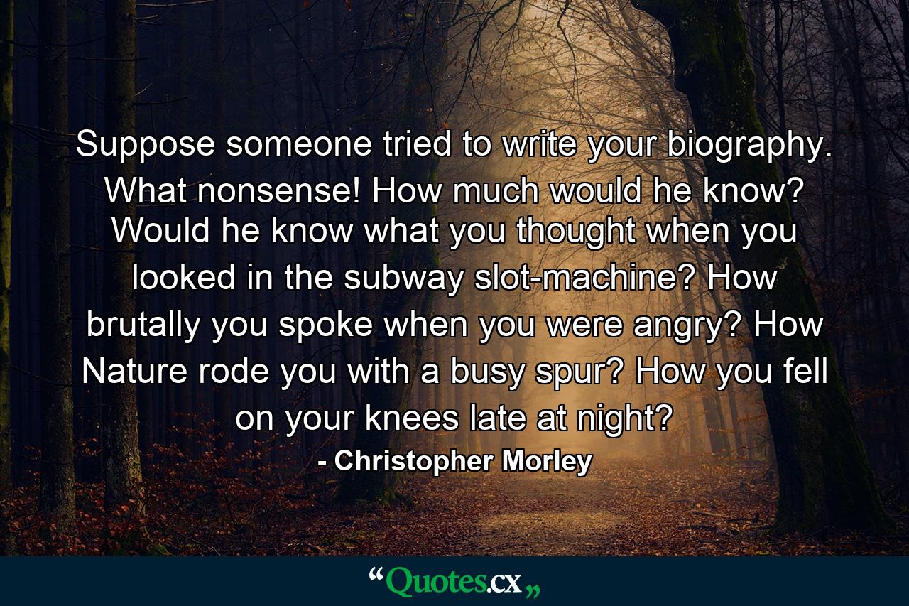 Suppose someone tried to write your biography. What nonsense! How much would he know? Would he know what you thought when you looked in the subway slot-machine? How brutally you spoke when you were angry? How Nature rode you with a busy spur? How you fell on your knees late at night? - Quote by Christopher Morley