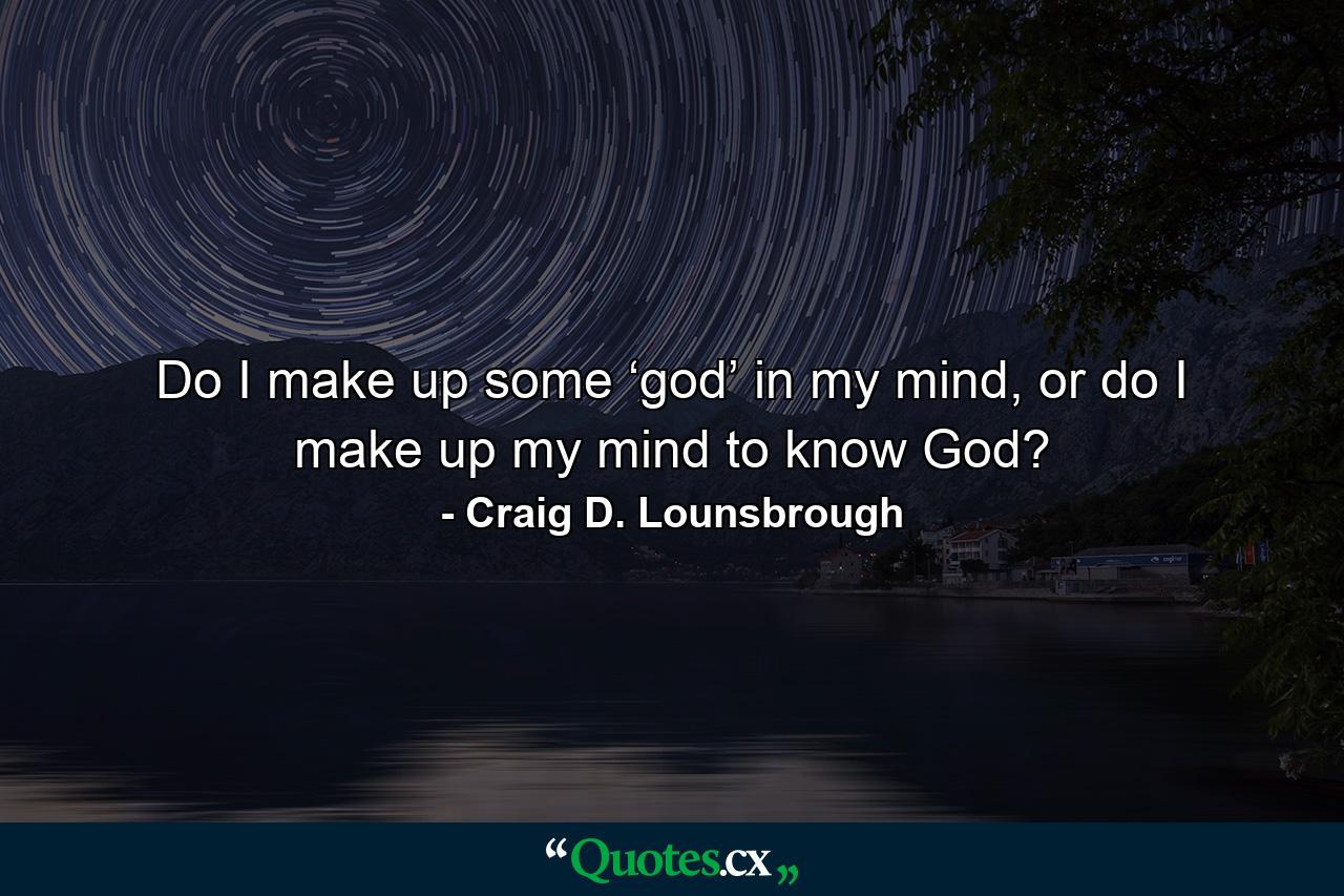 Do I make up some ‘god’ in my mind, or do I make up my mind to know God? - Quote by Craig D. Lounsbrough